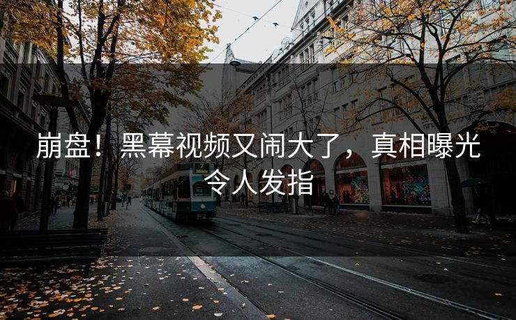 崩盘！黑幕视频又闹大了，真相曝光令人发指
