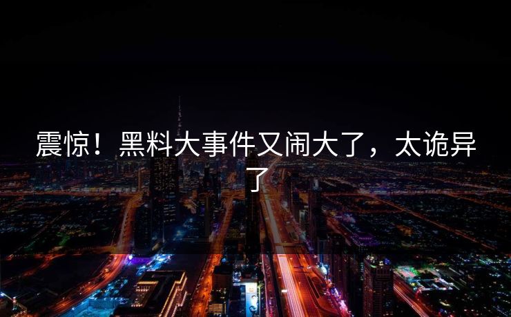 震惊！黑料大事件又闹大了，太诡异了
