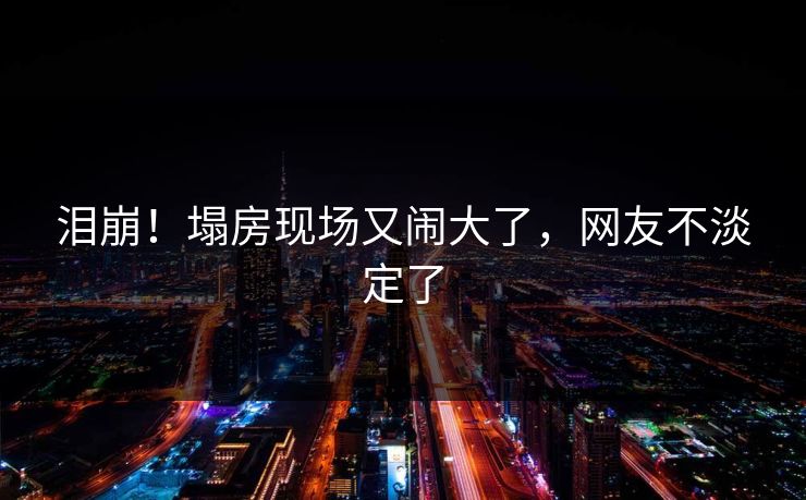 泪崩！塌房现场又闹大了，网友不淡定了