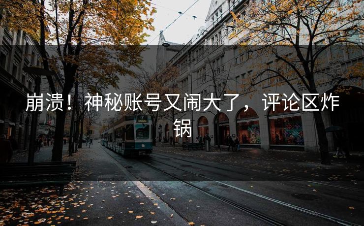 崩溃！神秘账号又闹大了，评论区炸锅