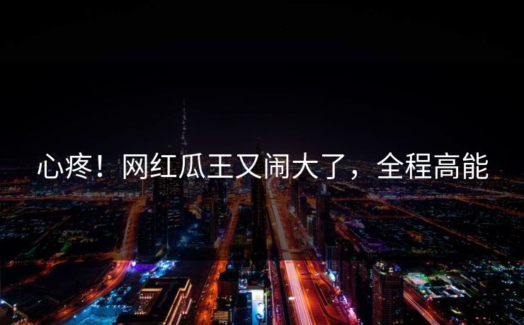 心疼！网红瓜王又闹大了，全程高能