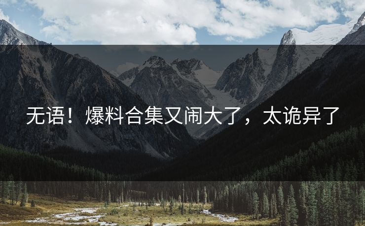 无语！爆料合集又闹大了，太诡异了