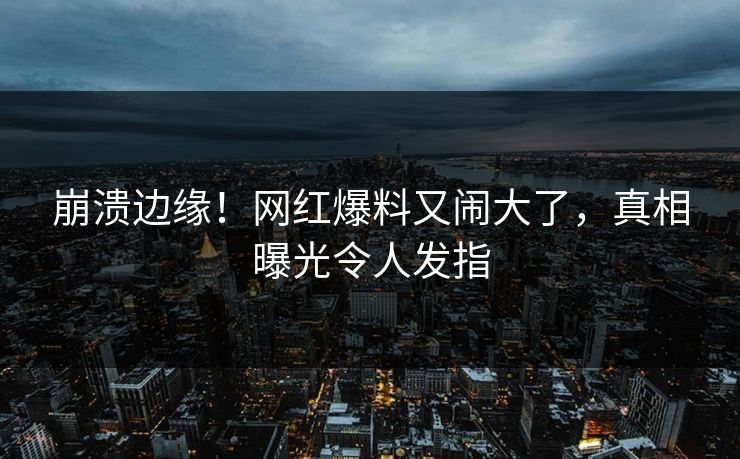 崩溃边缘！网红爆料又闹大了，真相曝光令人发指