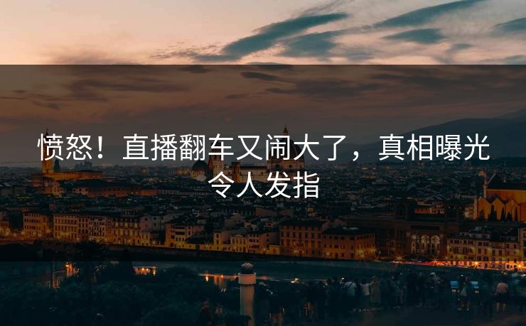 愤怒！直播翻车又闹大了，真相曝光令人发指