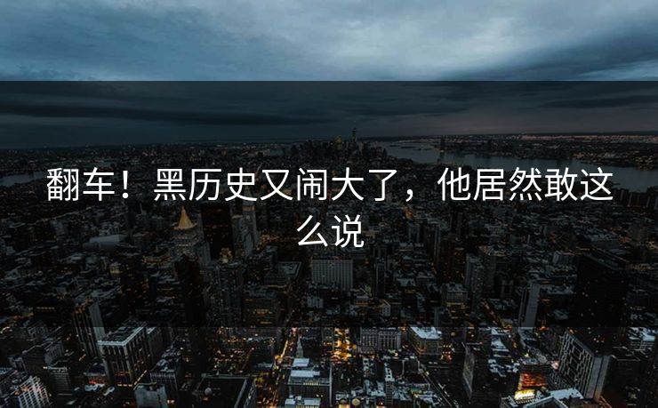翻车！黑历史又闹大了，他居然敢这么说