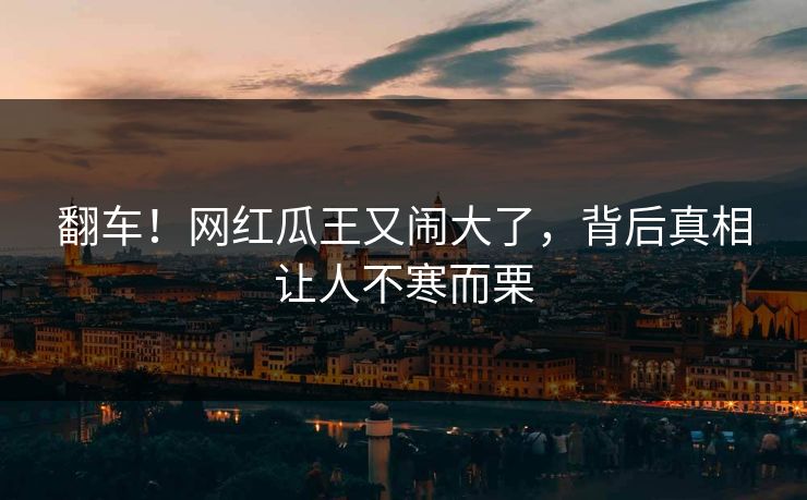 翻车！网红瓜王又闹大了，背后真相让人不寒而栗
