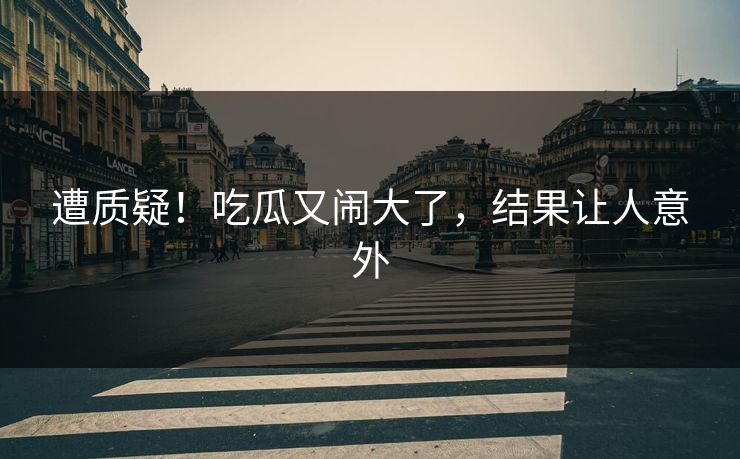 遭质疑！吃瓜又闹大了，结果让人意外