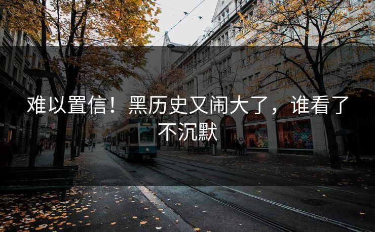难以置信！黑历史又闹大了，谁看了不沉默
