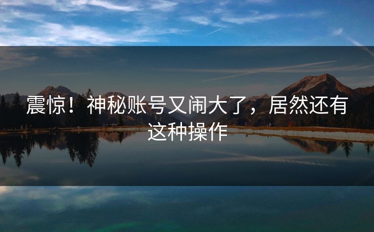 震惊！神秘账号又闹大了，居然还有这种操作
