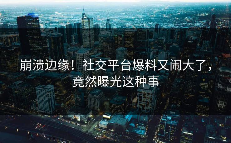 崩溃边缘！社交平台爆料又闹大了，竟然曝光这种事