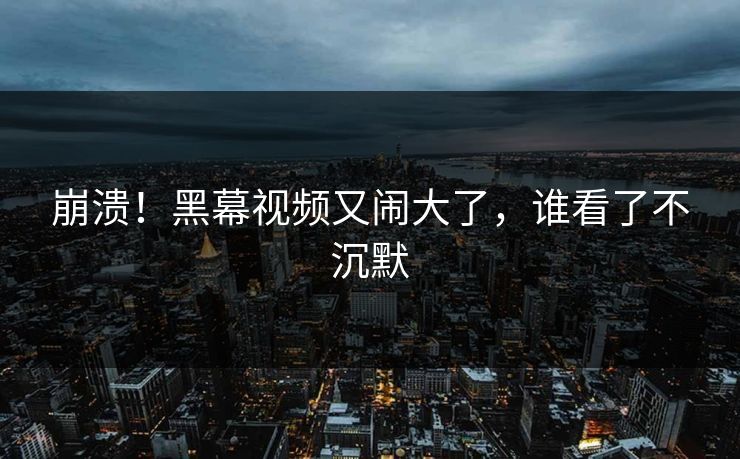 崩溃！黑幕视频又闹大了，谁看了不沉默