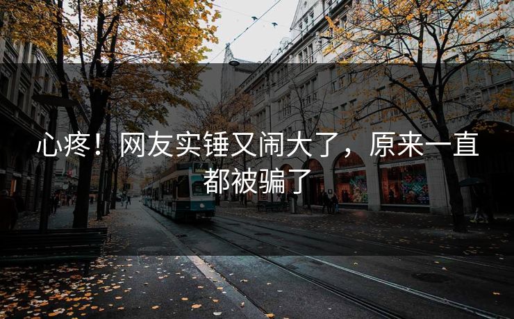 心疼！网友实锤又闹大了，原来一直都被骗了
