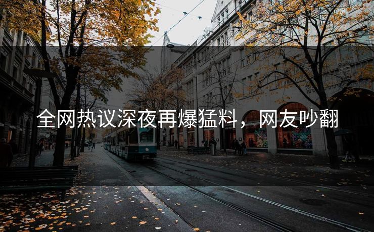 全网热议深夜再爆猛料，网友吵翻