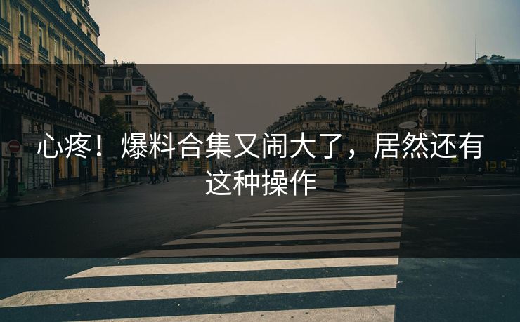 心疼！爆料合集又闹大了，居然还有这种操作