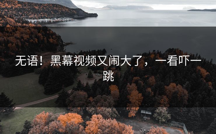无语！黑幕视频又闹大了，一看吓一跳