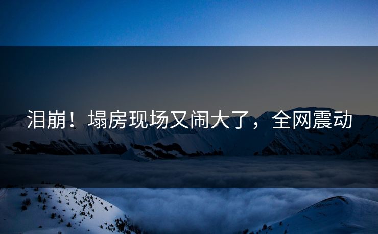 泪崩！塌房现场又闹大了，全网震动