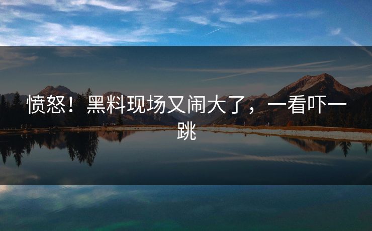 愤怒！黑料现场又闹大了，一看吓一跳