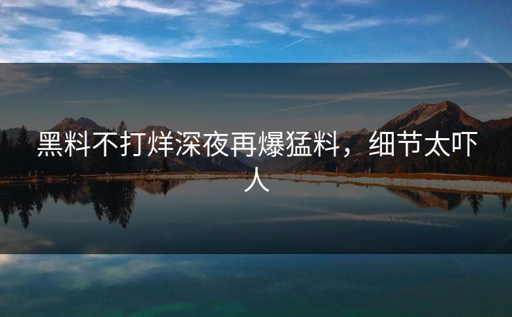 黑料不打烊深夜再爆猛料，细节太吓人