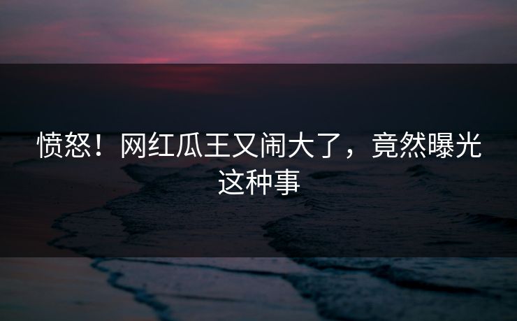 愤怒！网红瓜王又闹大了，竟然曝光这种事