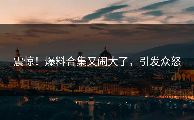 震惊！爆料合集又闹大了，引发众怒