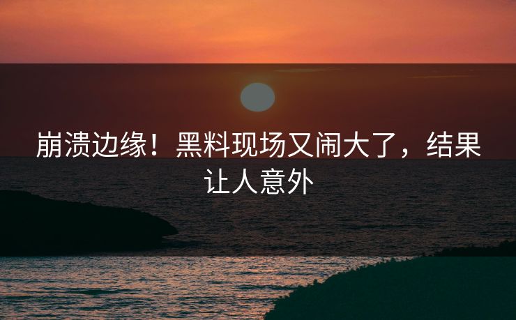 崩溃边缘！黑料现场又闹大了，结果让人意外