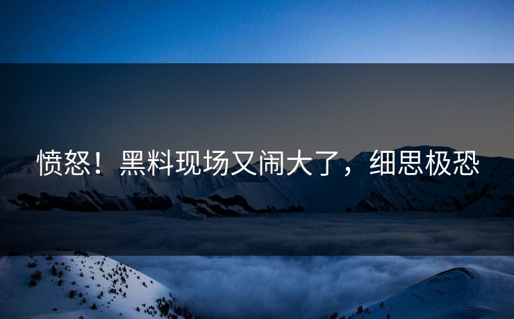 愤怒！黑料现场又闹大了，细思极恐