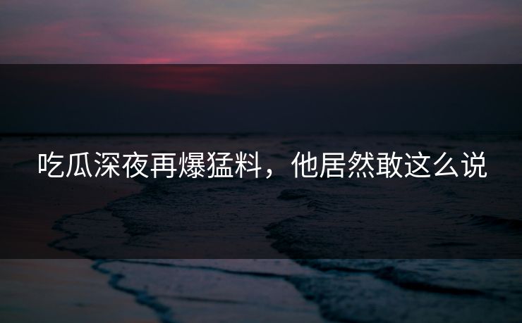 吃瓜深夜再爆猛料，他居然敢这么说