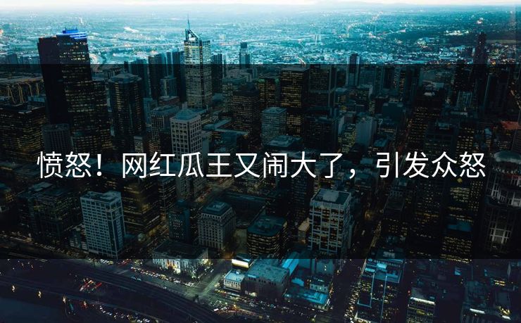 愤怒！网红瓜王又闹大了，引发众怒
