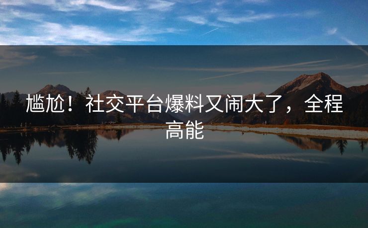 尴尬！社交平台爆料又闹大了，全程高能