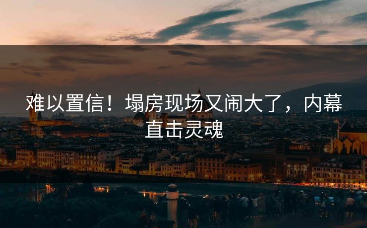 难以置信！塌房现场又闹大了，内幕直击灵魂