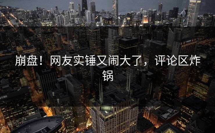 崩盘！网友实锤又闹大了，评论区炸锅