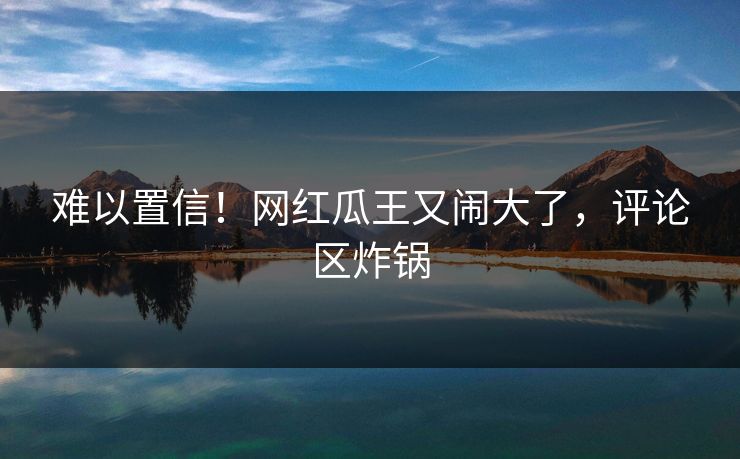 难以置信!网红瓜王又闹大了,评论区炸锅