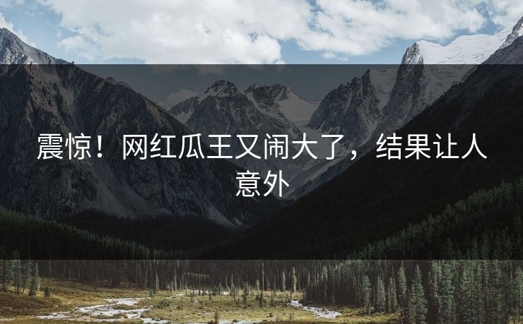 震惊!网红瓜王又闹大了,结果让人意外