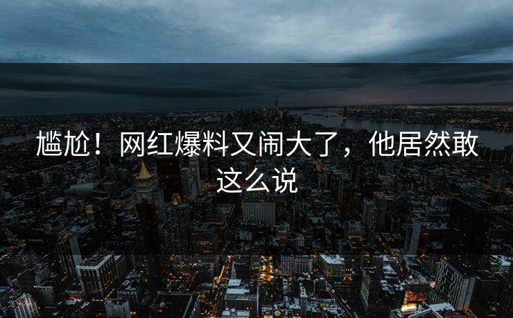 尴尬！网红爆料又闹大了，他居然敢这么说
