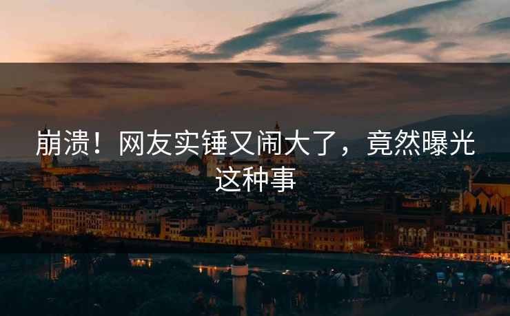 崩溃！网友实锤又闹大了，竟然曝光这种事