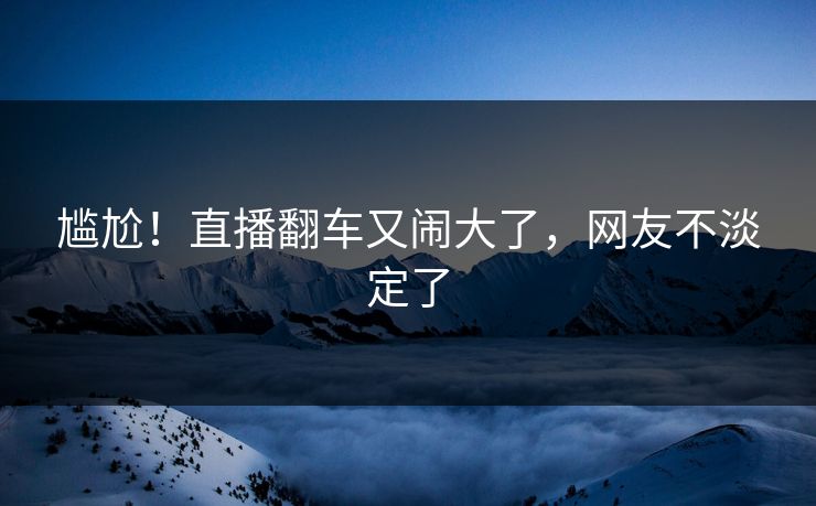 尴尬！直播翻车又闹大了，网友不淡定了