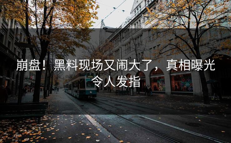 崩盘！黑料现场又闹大了，真相曝光令人发指