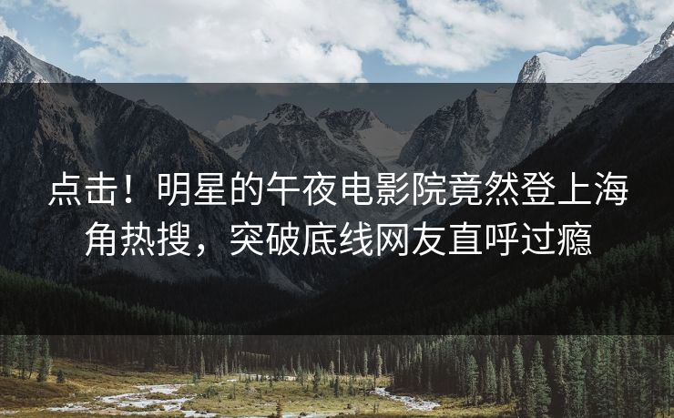 点击！明星的午夜电影院竟然登上海角热搜，突破底线网友直呼过瘾