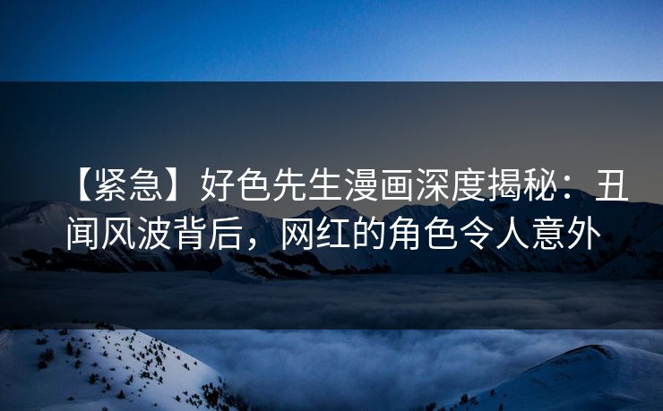 【紧急】好色先生漫画深度揭秘：丑闻风波背后，网红的角色令人意外