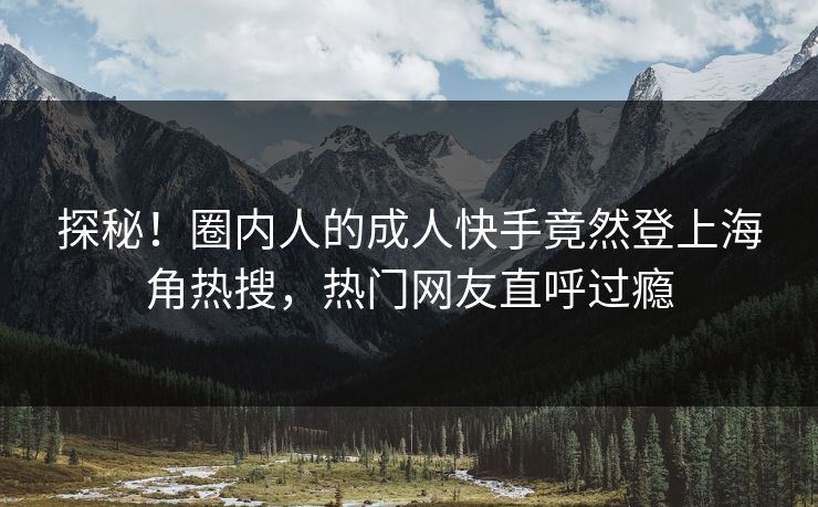探秘！圈内人的成人快手竟然登上海角热搜，热门网友直呼过瘾
