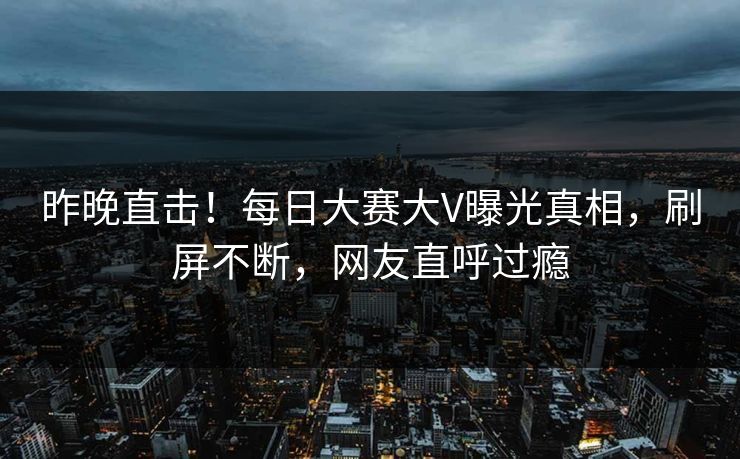 昨晚直击！每日大赛大V曝光真相，刷屏不断，网友直呼过瘾