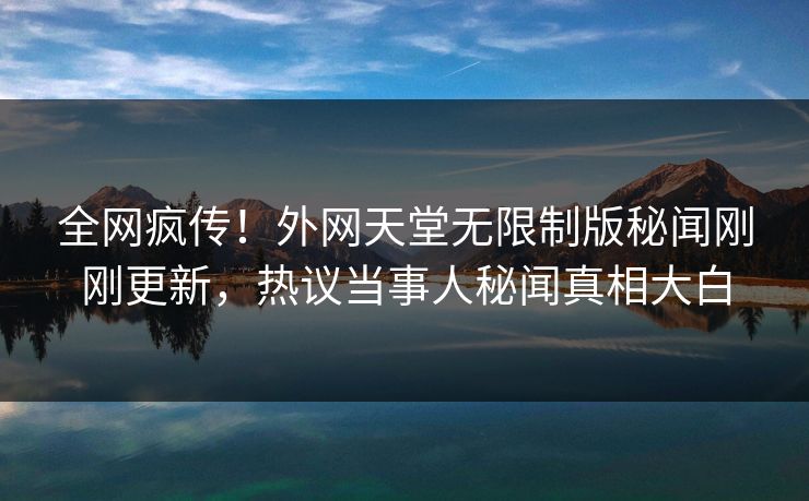 全网疯传！外网天堂无限制版秘闻刚刚更新，热议当事人秘闻真相大白