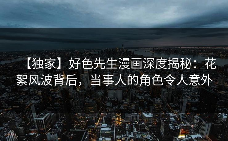 【独家】好色先生漫画深度揭秘：花絮风波背后，当事人的角色令人意外