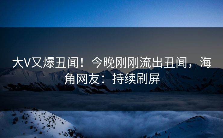 大V又爆丑闻！今晚刚刚流出丑闻，海角网友：持续刷屏