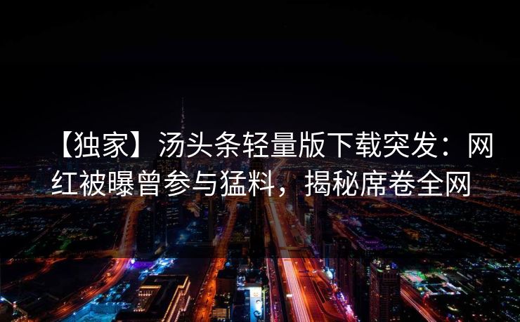 【独家】汤头条轻量版下载突发：网红被曝曾参与猛料，揭秘席卷全网