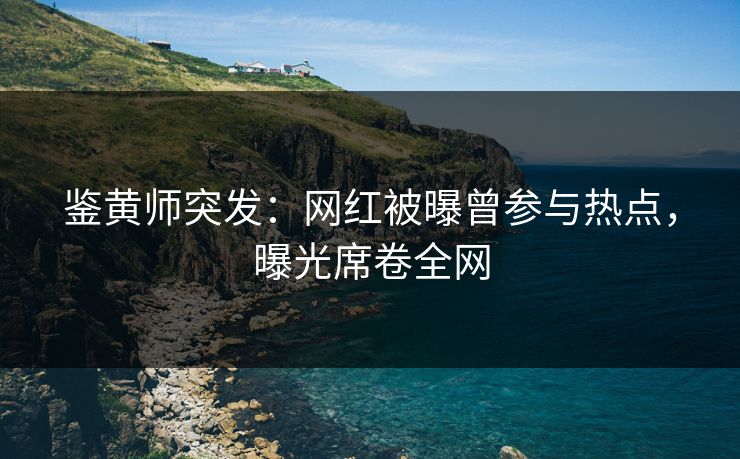 鉴黄师突发：网红被曝曾参与热点，曝光席卷全网