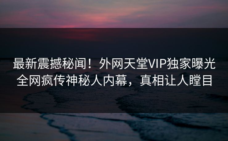最新震撼秘闻！外网天堂VIP独家曝光全网疯传神秘人内幕，真相让人瞠目