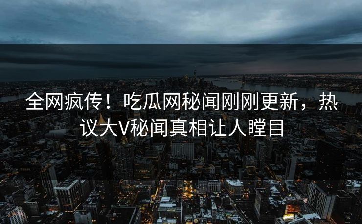 全网疯传！吃瓜网秘闻刚刚更新，热议大V秘闻真相让人瞠目