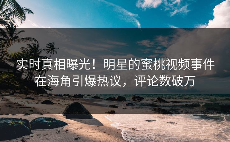 实时真相曝光！明星的蜜桃视频事件在海角引爆热议，评论数破万