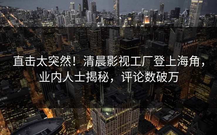 直击太突然！清晨影视工厂登上海角，业内人士揭秘，评论数破万